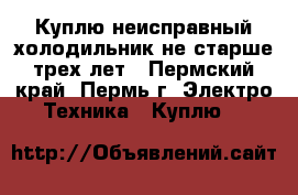 Куплю неисправный холодильник не старше трех лет - Пермский край, Пермь г. Электро-Техника » Куплю   